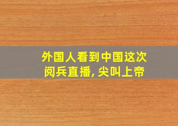 外国人看到中国这次阅兵直播, 尖叫上帝